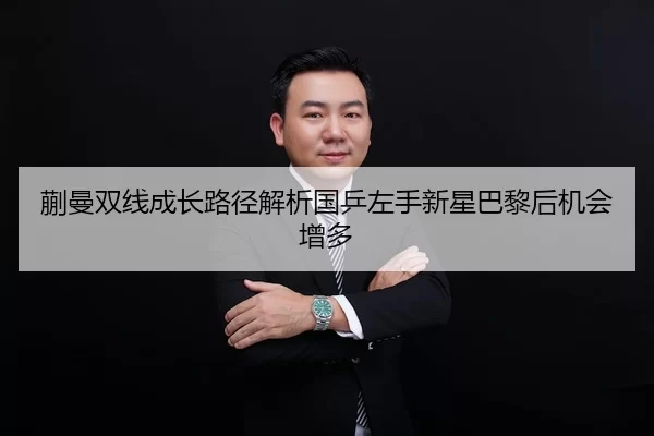 蒯曼双线成长路径解析国乒左手新星巴黎后机会增多