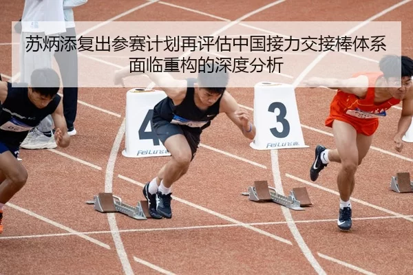 苏炳添复出参赛计划再评估中国接力交接棒体系面临重构的深度分析